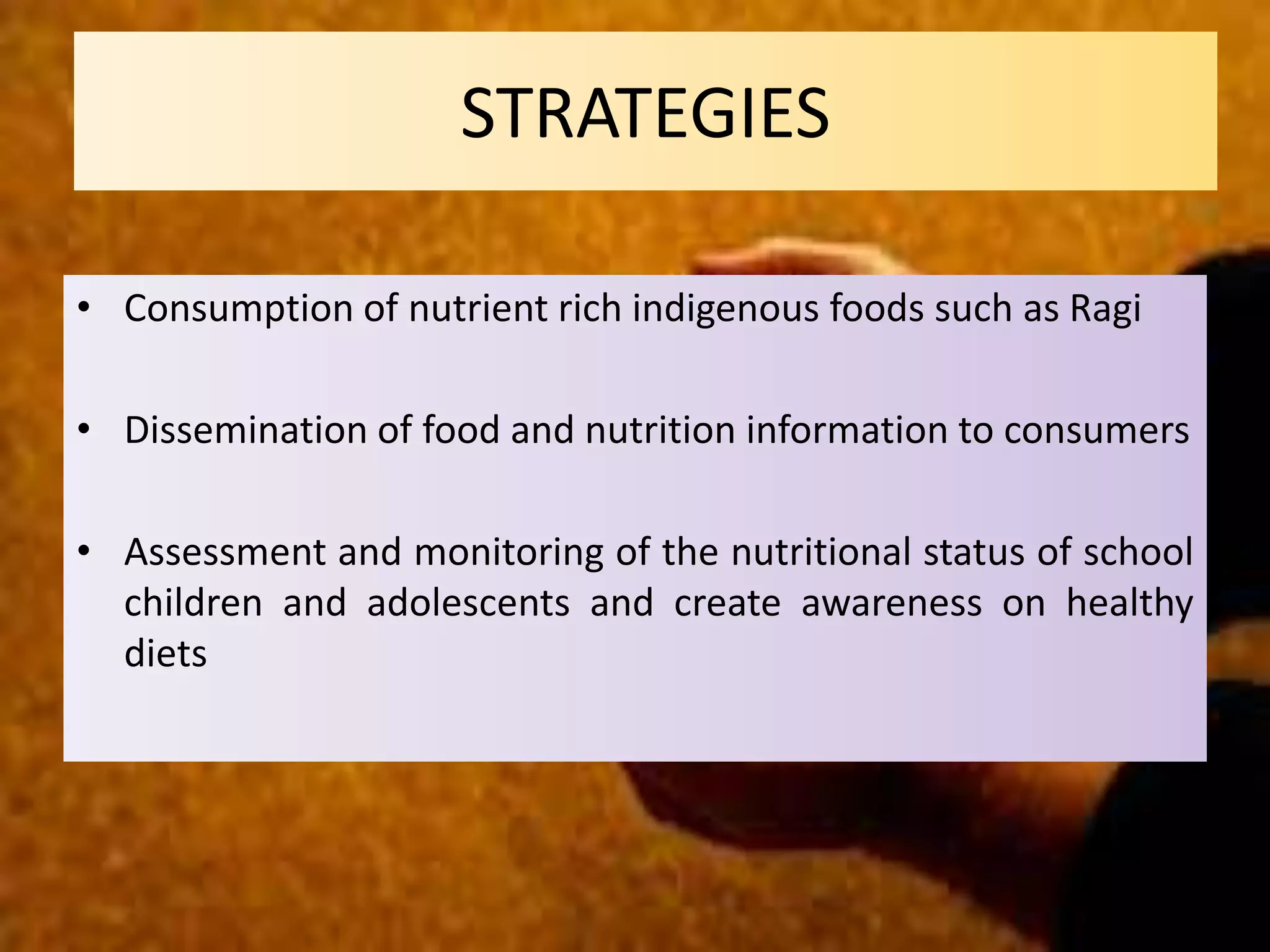• Consumption of nutrient rich indigenous foods such as Ragi
• Dissemination of food and nutrition information to consumers
• Assessment and monitoring of the nutritional status of school
children and adolescents and create awareness on healthy
diets
STRATEGIES
 