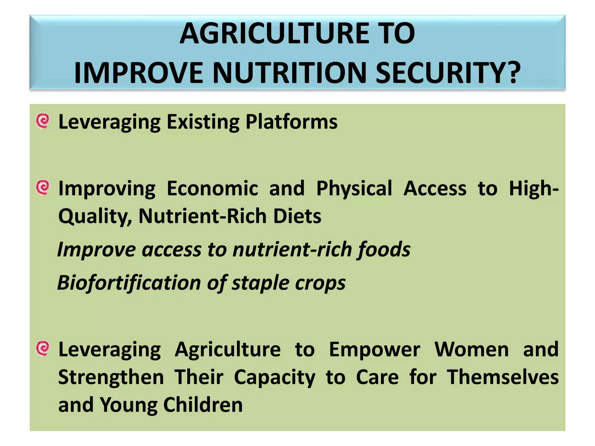 AGRICULTURE TO
IMPROVE NUTRITION SECURITY?
Leveraging Existing Platforms
Improving Economic and Physical Access to High-
Quality, Nutrient-Rich Diets
Improve access to nutrient-rich foods
Biofortification of staple crops
Leveraging Agriculture to Empower Women and
Strengthen Their Capacity to Care for Themselves
and Young Children
 