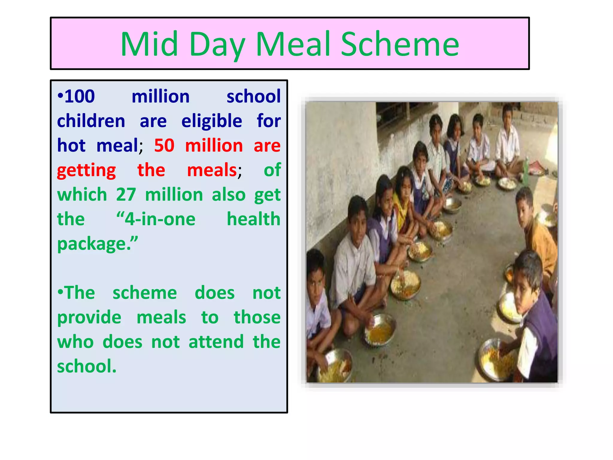Mid Day Meal Scheme
•100 million school
children are eligible for
hot meal; 50 million are
getting the meals; of
which 27 million also get
the “4-in-one health
package.”
•The scheme does not
provide meals to those
who does not attend the
school.
 