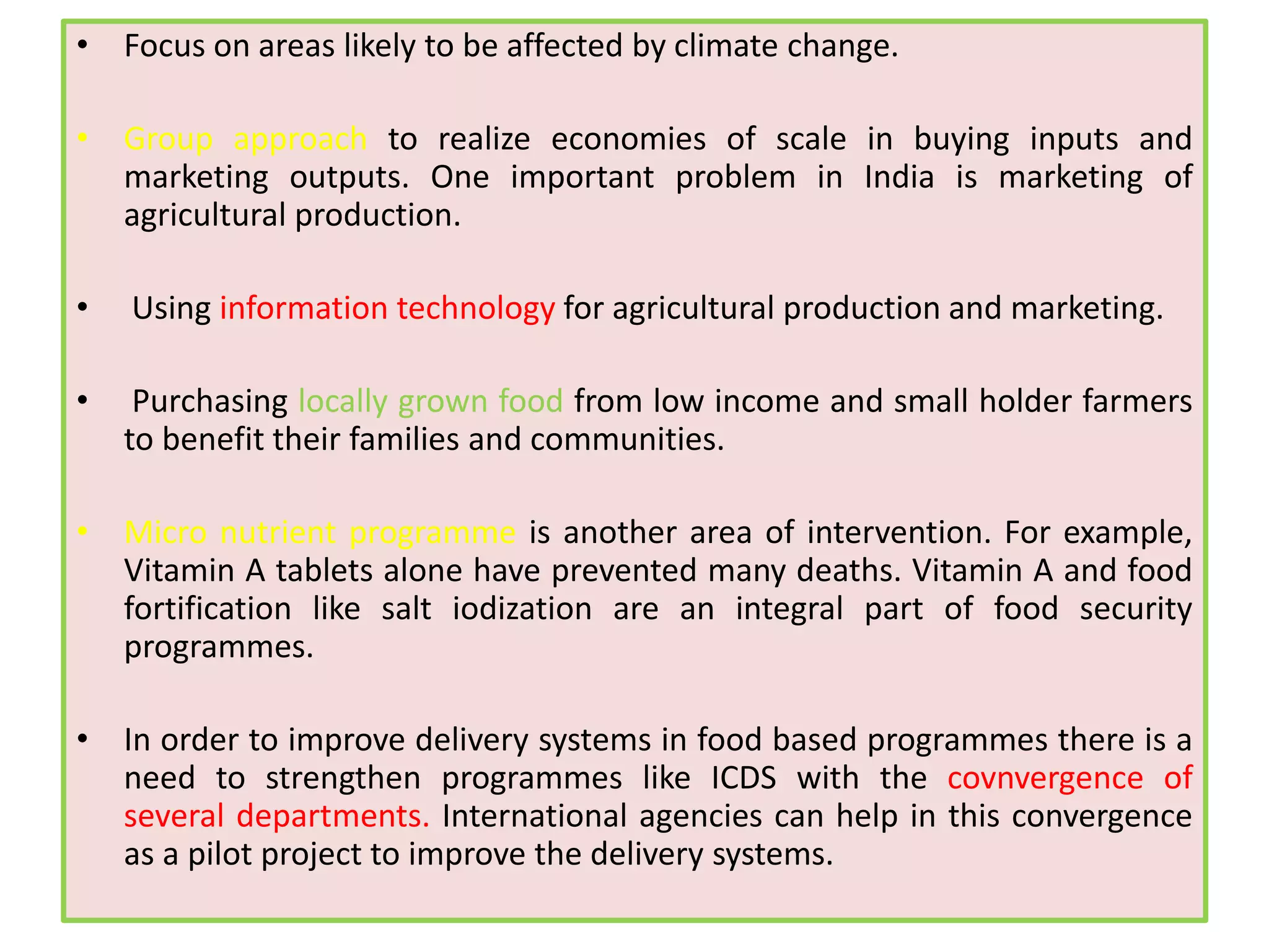 • Focus on areas likely to be affected by climate change.
• Group approach to realize economies of scale in buying inputs and
marketing outputs. One important problem in India is marketing of
agricultural production.
• Using information technology for agricultural production and marketing.
• Purchasing locally grown food from low income and small holder farmers
to benefit their families and communities.
• Micro nutrient programme is another area of intervention. For example,
Vitamin A tablets alone have prevented many deaths. Vitamin A and food
fortification like salt iodization are an integral part of food security
programmes.
• In order to improve delivery systems in food based programmes there is a
need to strengthen programmes like ICDS with the covnvergence of
several departments. International agencies can help in this convergence
as a pilot project to improve the delivery systems.
 