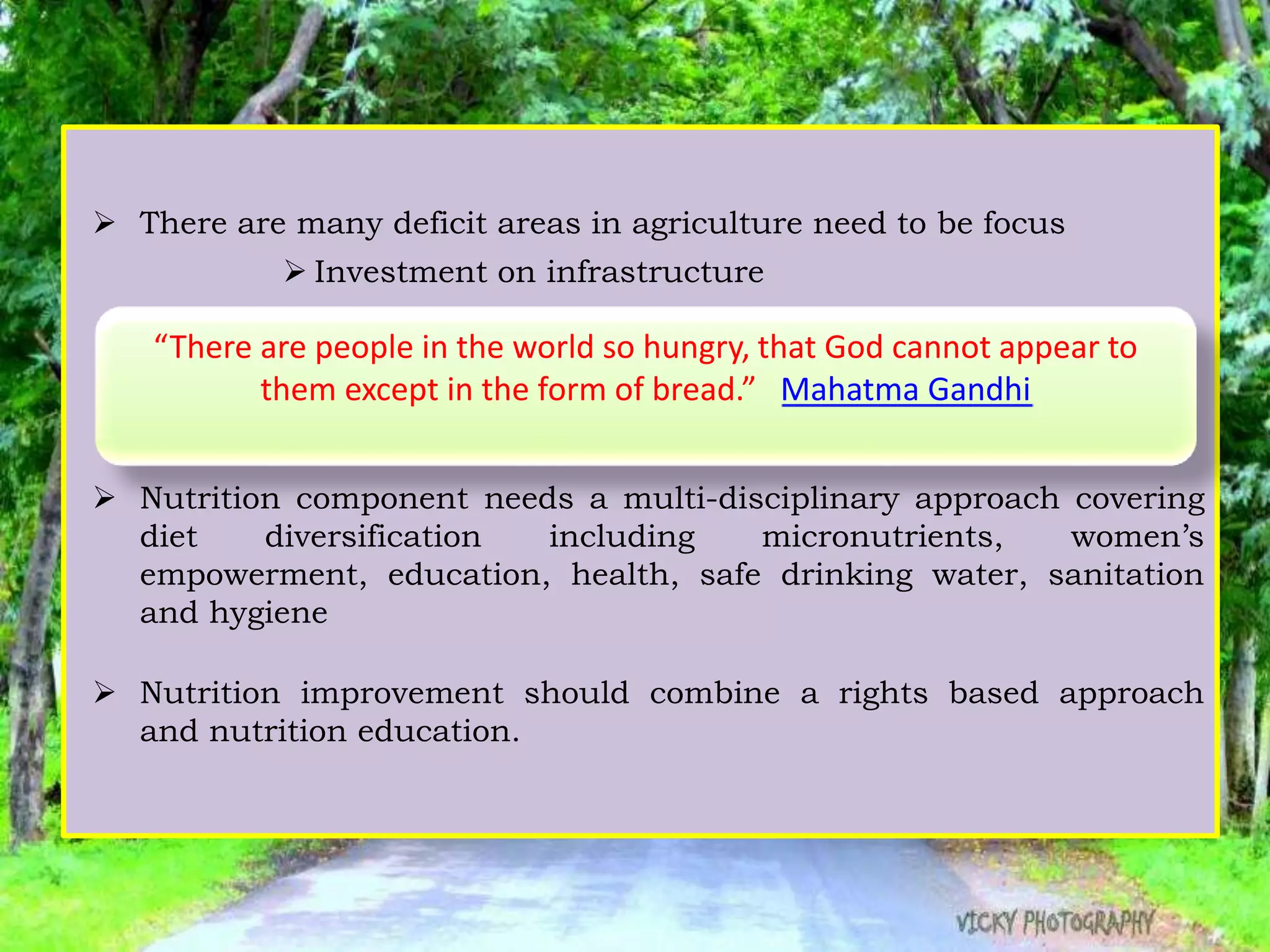  There are many deficit areas in agriculture need to be focus
 Investment on infrastructure
 Soil and water management
 Research
 Market reforms
 Nutrition component needs a multi-disciplinary approach covering
diet diversification including micronutrients, women’s
empowerment, education, health, safe drinking water, sanitation
and hygiene
 Nutrition improvement should combine a rights based approach
and nutrition education.
“There are people in the world so hungry, that God cannot appear to
them except in the form of bread.” Mahatma Gandhi
 