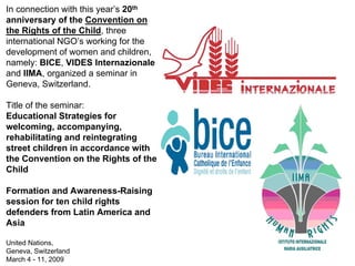In connection with this year’s 20th
anniversary of the Convention on
the Rights of the Child, three
international NGO’s working for the
development of women and children,
namely: BICE, VIDES Internazionale
and IIMA, organized a seminar in
Geneva, Switzerland.

Title of the seminar:
Educational Strategies for
welcoming, accompanying,
rehabilitating and reintegrating
street children in accordance with
the Convention on the Rights of the
Child

Formation and Awareness-Raising
session for ten child rights
defenders from Latin America and
Asia

United Nations,
Geneva, Switzerland
March 4 - 11, 2009
 