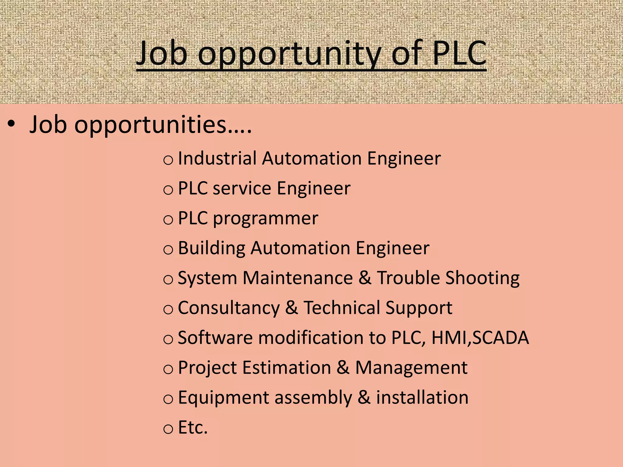 Job opportunity of PLC
• Job opportunities….
o Industrial Automation Engineer
o PLC service Engineer
o PLC programmer
o Building Automation Engineer
o System Maintenance & Trouble Shooting
o Consultancy & Technical Support
o Software modification to PLC, HMI,SCADA
o Project Estimation & Management
o Equipment assembly & installation
o Etc.
 
