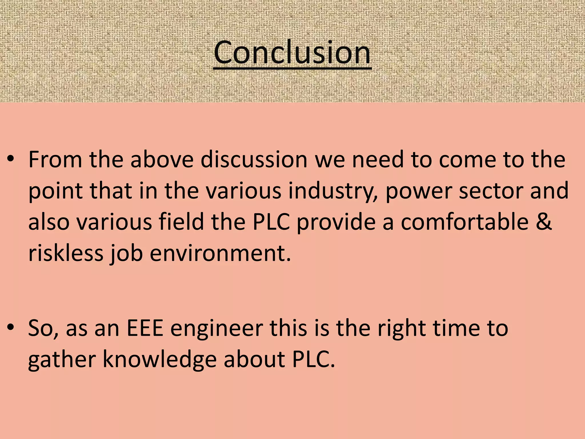 Conclusion
• From the above discussion we need to come to the
point that in the various industry, power sector and
also various field the PLC provide a comfortable &
riskless job environment.
• So, as an EEE engineer this is the right time to
gather knowledge about PLC.
 