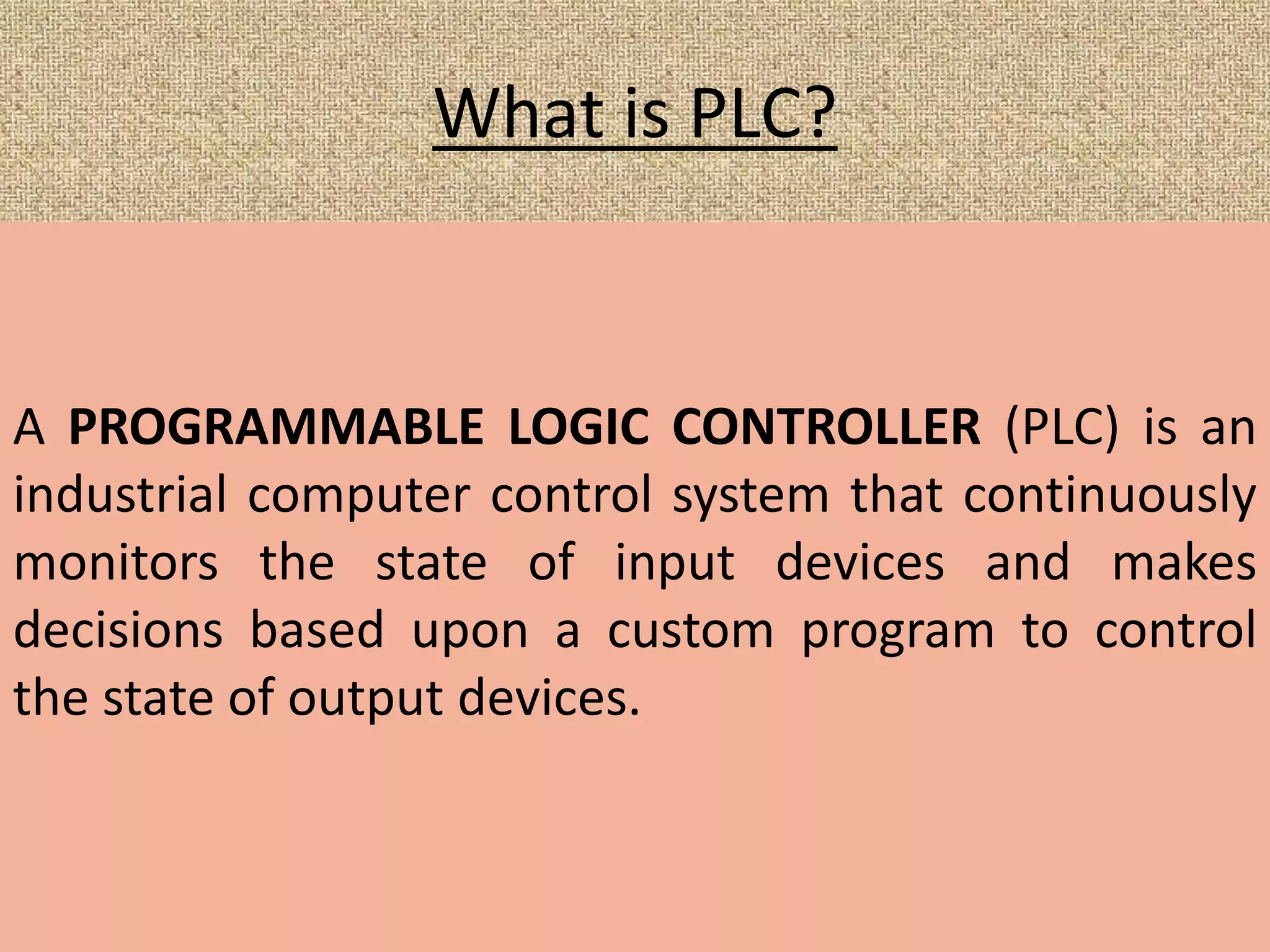 What is PLC?
A PROGRAMMABLE LOGIC CONTROLLER (PLC) is an
industrial computer control system that continuously
monitors the state of input devices and makes
decisions based upon a custom program to control
the state of output devices.
 