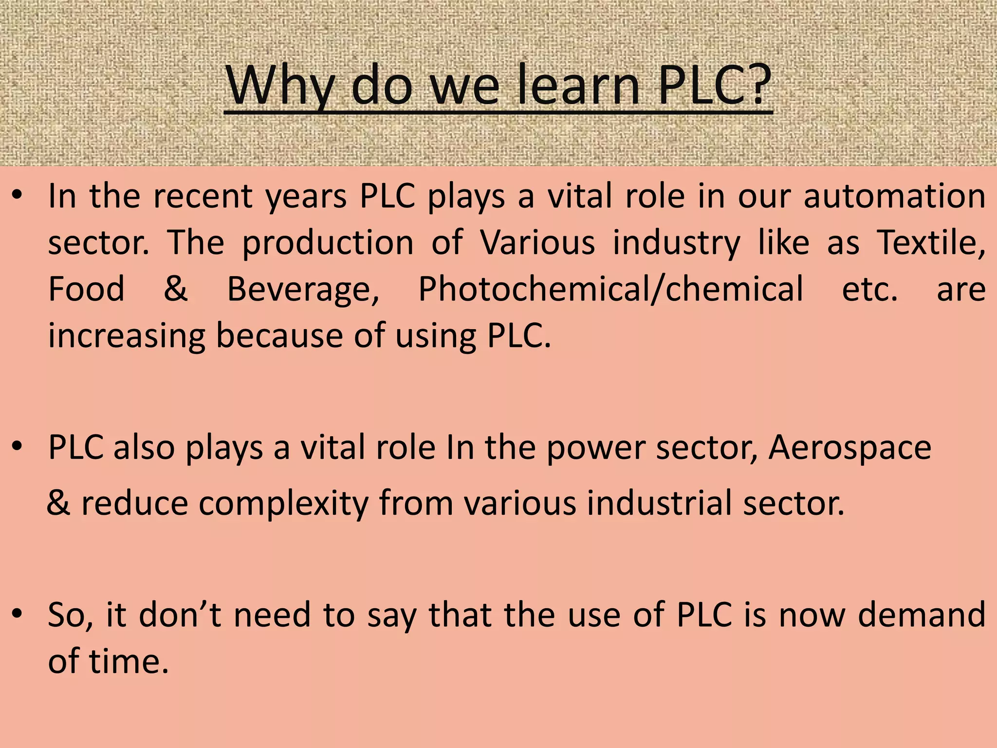 Why do we learn PLC?
• In the recent years PLC plays a vital role in our automation
sector. The production of Various industry like as Textile,
Food & Beverage, Photochemical/chemical etc. are
increasing because of using PLC.
• PLC also plays a vital role In the power sector, Aerospace
& reduce complexity from various industrial sector.
• So, it don’t need to say that the use of PLC is now demand
of time.
 
