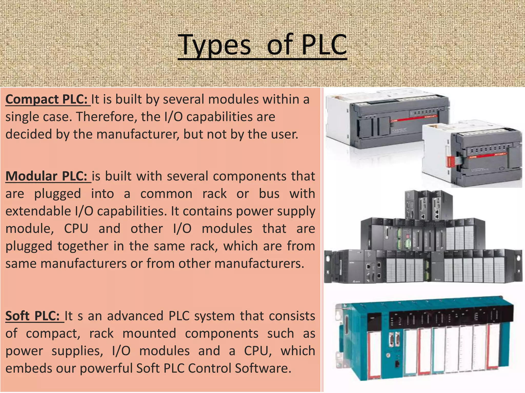 Types of PLC
Compact PLC: It is built by several modules within a
single case. Therefore, the I/O capabilities are
decided by the manufacturer, but not by the user.
Modular PLC: is built with several components that
are plugged into a common rack or bus with
extendable I/O capabilities. It contains power supply
module, CPU and other I/O modules that are
plugged together in the same rack, which are from
same manufacturers or from other manufacturers.
Soft PLC: It s an advanced PLC system that consists
of compact, rack mounted components such as
power supplies, I/O modules and a CPU, which
embeds our powerful Soft PLC Control Software.
 