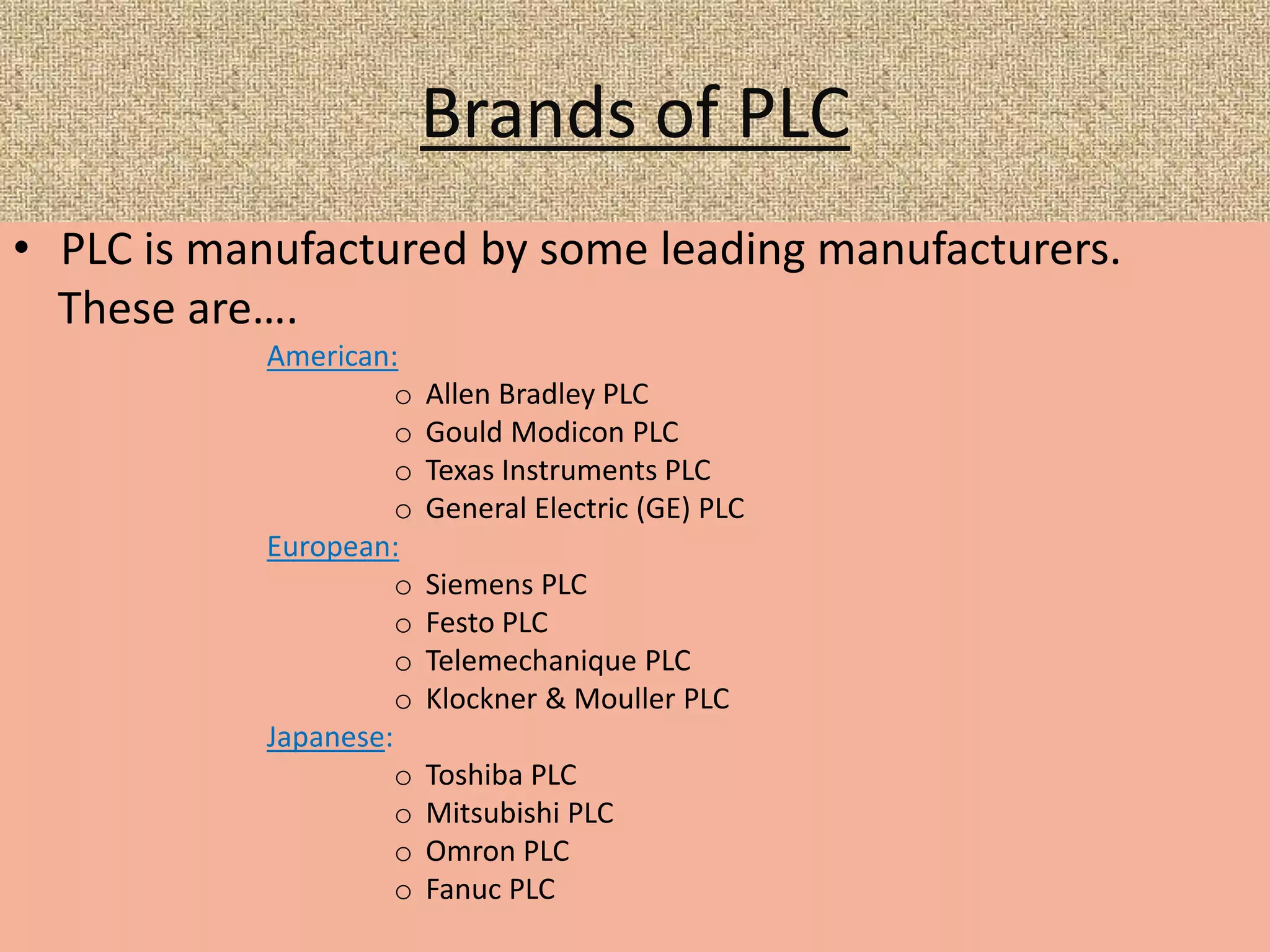 Brands of PLC
• PLC is manufactured by some leading manufacturers.
These are….
American:
o Allen Bradley PLC
o Gould Modicon PLC
o Texas Instruments PLC
o General Electric (GE) PLC
European:
o Siemens PLC
o Festo PLC
o Telemechanique PLC
o Klockner & Mouller PLC
Japanese:
o Toshiba PLC
o Mitsubishi PLC
o Omron PLC
o Fanuc PLC
 