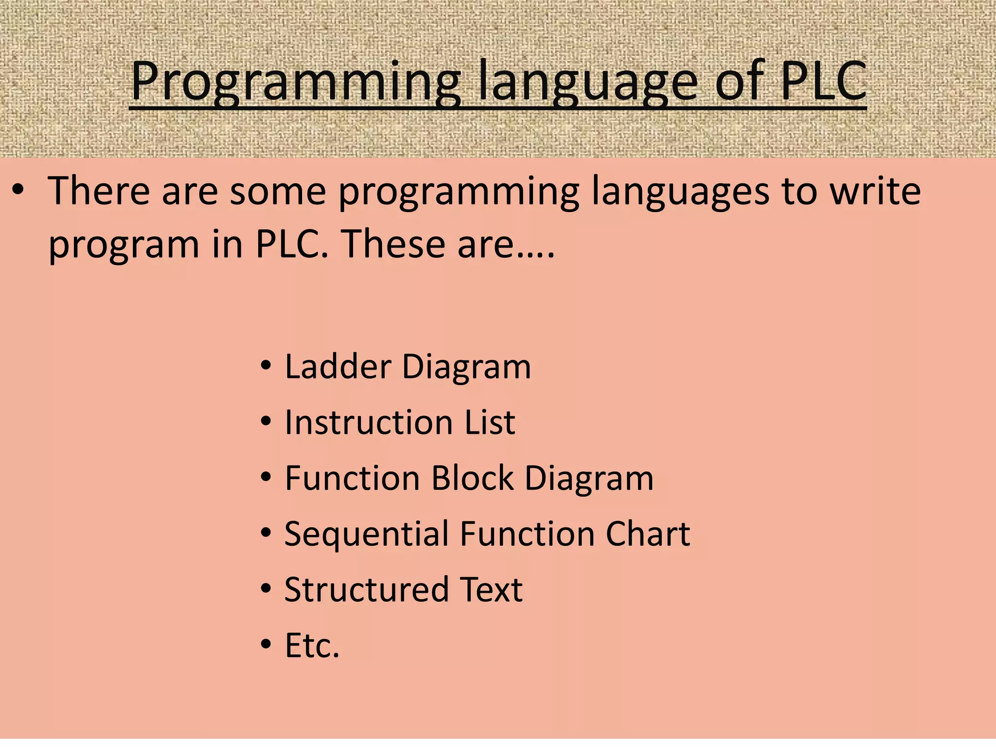 Programming language of PLC
• There are some programming languages to write
program in PLC. These are….
• Ladder Diagram
• Instruction List
• Function Block Diagram
• Sequential Function Chart
• Structured Text
• Etc.
 
