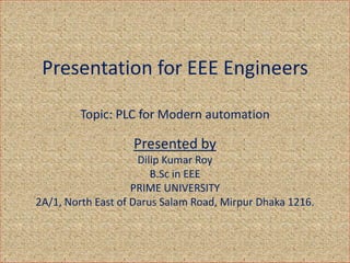 Presentation for EEE Engineers
Topic: PLC for Modern automation
Presented by
Dilip Kumar Roy
B.Sc in EEE
PRIME UNIVERSITY
2A/1, North East of Darus Salam Road, Mirpur Dhaka 1216.
 