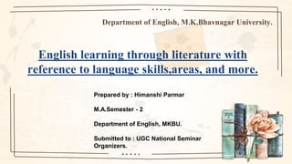 Department of English, M.K.Bhavnagar University.
English learning through literature with
reference to language skills,areas, and more.
Prepared by : Himanshi Parmar
M.A.Semester - 2
Department of English, MKBU.
Submitted to : UGC National Seminar
Organizers.
 