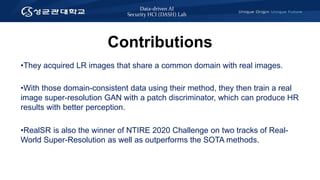 Data-driven AI
Security HCI (DASH) Lab
Contributions
•They acquired LR images that share a common domain with real images.
•With those domain-consistent data using their method, they then train a real
image super-resolution GAN with a patch discriminator, which can produce HR
results with better perception.
•RealSR is also the winner of NTIRE 2020 Challenge on two tracks of Real-
World Super-Resolution as well as outperforms the SOTA methods.
 