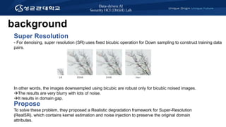 Data-driven AI
Security HCI (DASH) Lab
Super Resolution
- For denoising, super resolution (SR) uses fixed bicubic operation for Down sampling to construct training data
pairs.
In other words, the images downsempled using bicubic are robust only for bicubic noised images.
The results are very blurry with lots of noise.
It results in domain gap.
Propose
To solve these problem, they proposed a Realistic degradation framework for Super-Resolution
(RealSR), which contains kernel estimation and noise injection to preserve the original domain
attributes.
background
 