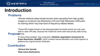 Data-driven AI
Security HCI (DASH) Lab
Introduction
•Almost methods adopt simple bicubic down-sampling from high-quality
images to construct Low-Resolution (LR) and High Resolution (HR) pairs
for training which may lose track of frequency-related details.
•These SR models trained on the data generated by bicubic kernel can only work
well on clean HR data, because the model has never seen blurry/noisy data during
training.
Problems
Contribution
•Various blur kernels.
•Real noise distributions.
Propose
To solve these problem, they proposed a Realistic degradation framework for
Super-Resolution (RealSR), which contains kernel estimation and noise injection to
preserve the original domain attributes.
 