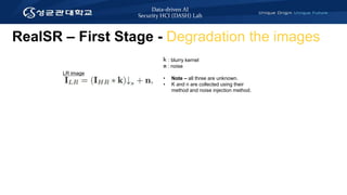 Data-driven AI
Security HCI (DASH) Lab
RealSR – First Stage - Degradation the images
LR image
K : blurry kernel
n : noise
• Note – all three are unknown.
• K and n are collected using their
method and noise injection method.
 