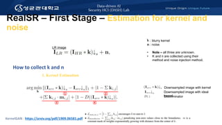 Data-driven AI
Security HCI (DASH) Lab
How to collect k and n
KernelGAN : https://arxiv.org/pdf/1909.06581.pdf
LR image
1. Kernel Estimation
K : blurry kernel
n : noise
• Note – all three are unknown.
• K and n are collected using their
method and noise injection method.
RealSR – First Stage – Estimation for kernel and
noise
Downsampled image with ideal
kernel
Downsampled image with kernel
Discriminator
 