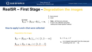 Data-driven AI
Security HCI (DASH) Lab
LR image
K : blurry kernel
n : noise
• Note – all three are unknown.
• K and n are collected using their
method and noise injection method.
How to apply k and n that were collected
RealSR – First Stage - Degradation the images
Degradation the images
is a cropped noise patch from the noise pool
consisting of {k1, k2 · · · kl}.
 