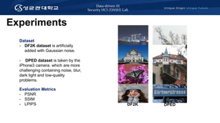 Data-driven AI
Security HCI (DASH) Lab
Experiments
Evaluation Metrics
- PSNR
- SSIM
- LPIPS
Dataset
- DF2K dataset is artificially
added with Gaussian noise.
- DPED dataset is taken by the
iPhone3 camera. which are more
challenging containing noise, blur,
dark light and low-quality
problems.
DF2K DPED
 