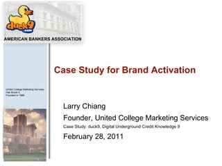 Larry Chiang Founder, United College Marketing Services Case Study: duck9, Digital Underground Credit Knowledge 9 February 28, 2011 Case Study for Brand Activation 