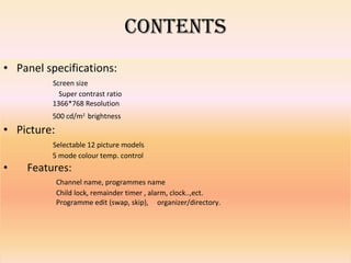 CONTENTS Panel specifications: Screen size   Super contrast ratio 1366*768 Resolution 500 cd/m 2   brightness Picture: Selectable 12 picture models 5 mode colour temp. control Features: Channel name, programmes name Child lock, remainder timer , alarm, clock..,ect. Programme edit (swap, skip),  organizer/directory. 