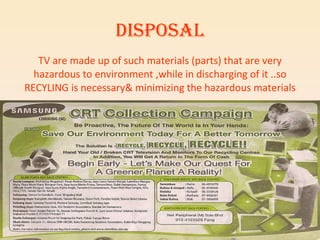 DISPOSAL TV are made up of such materials (parts) that are very hazardous to environment ,while in discharging of it ..so RECYLING is necessary& minimizing the hazardous materials 