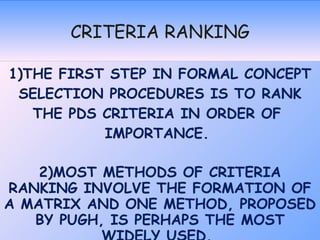 CRITERIA RANKING 1)THE FIRST STEP IN FORMAL CONCEPT SELECTION PROCEDURES IS TO RANK THE PDS CRITERIA IN ORDER OF  IMPORTANCE.  2)MOST METHODS OF CRITERIA RANKING INVOLVE THE FORMATION OF A MATRIX AND ONE METHOD, PROPOSED BY PUGH, IS PERHAPS THE MOST WIDELY USED.  THIS MATRIX HAS BECOME KNOWN AS  THE BINARY DOMINANCE MATRIX. 