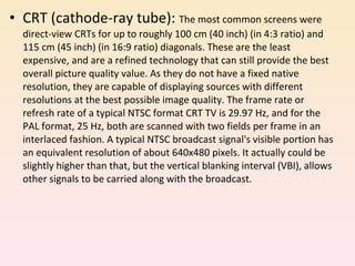 CRT (cathode-ray tube):  The most common screens were direct-view CRTs for up to roughly 100 cm (40 inch) (in 4:3 ratio) and 115 cm (45 inch) (in 16:9 ratio) diagonals. These are the least expensive, and are a refined technology that can still provide the best overall picture quality value. As they do not have a fixed native resolution, they are capable of displaying sources with different resolutions at the best possible image quality. The frame rate or refresh rate of a typical NTSC format CRT TV is 29.97 Hz, and for the PAL format, 25 Hz, both are scanned with two fields per frame in an interlaced fashion. A typical NTSC broadcast signal's visible portion has an equivalent resolution of about 640x480 pixels. It actually could be slightly higher than that, but the vertical blanking interval (VBI), allows other signals to be carried along with the broadcast. 
