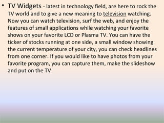 TV Widgets  - latest in technology field, are here to rock the TV world and to give a new meaning to  television   watching. Now you can watch television, surf the web, and enjoy the features of small applications while watching your favorite shows on your favorite LCD or Plasma TV. You can have the ticker of stocks running at one side, a small window showing the current temperature of your city, you can check headlines from one corner. If you would like to have photos from your favorite program, you can capture them, make the slideshow and put on the TV 