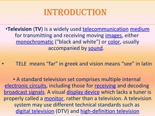 Introduction   Television  ( TV ) is a widely used  telecommunication   medium  for transmitting and receiving moving  images , either  monochromatic  ("black and white") or  color , usually accompanied by  sound .  TELE  means “far” in greek and vision means “see” in latin       A standard television set comprises multiple internal  electronic circuits , including those for  receiving  and decoding  broadcast signals . A visual  display device  which lacks a tuner is properly called a  monitor , rather than a television. A television system may use different technical standards such as  digital television  (DTV) and  high-definition television 