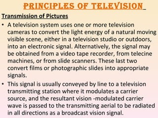 PRINCIPLES OF TELEVISION   Transmission of Pictures A television system uses one or more television cameras to convert the light energy of a natural moving visible scene, either in a television studio or outdoors, into an electronic signal. Alternatively, the signal may be obtained from a video tape recorder, from telecine machines, or from slide scanners. These last two convert films or photographic slides into appropriate signals. This signal is usually conveyed by line to a television transmitting station where it modulates a carrier source, and the resultant vision -modulated carrier wave is passed to the transmitting aerial to be radiated in all directions as a broadcast vision signal. 
