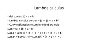 Lambda calculus
• def sum (a, b) = a + b
• Lambda calculus version = (a -> (b -> a + b))
• Currying(function return function) example
Sum = (a -> (b -> a + b))
Sum3 = Sum(3) = (3 -> (b -> 3 + b)) = (b -> 3 + b)
Sum34 = Sum(3)(4) = Sum3(4) = (4 -> 3 + 4) = 7
 