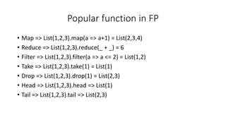 Popular function in FP
• Map => List(1,2,3).map(a => a+1) = List(2,3,4)
• Reduce => List(1,2,3).reduce(_ + _) = 6
• Filter => List(1,2,3).filter(a => a <= 2) = List(1,2)
• Take => List(1,2,3).take(1) = List(1)
• Drop => List(1,2,3).drop(1) = List(2,3)
• Head => List(1,2,3).head => List(1)
• Tail => List(1,2,3).tail => List(2,3)
 