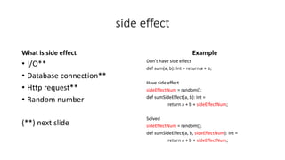 side effect
What is side effect
• I/O**
• Database connection**
• Http request**
• Random number
(**) next slide
Example
Don’t have side effect
def sum(a, b): Int = return a + b;
Have side effect
sideEffectNum = random();
def sumSideEffect(a, b): Int =
return a + b + sideEffectNum;
Solved
sideEffectNum = random();
def sumSideEffect(a, b, sideEffectNum): Int =
return a + b + sideEffectNum;
 