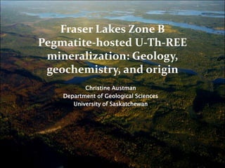 Fraser Lakes Zone BPegmatite-hosted U-Th-REE mineralization: Geology, geochemistry, and origin Christine Austman Department of Geological Sciences University of Saskatchewan 
