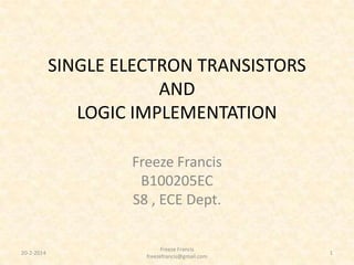 SINGLE ELECTRON TRANSISTORS
AND
LOGIC IMPLEMENTATION
Freeze Francis
B100205EC
S8 , ECE Dept.
20-2-2014
Freeze Francis
freezefrancis@gmail.com
1
 