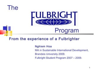 1 
The 
Program 
From the experience of a Fulbrighter 
Nghiem Hoa 
MA in Sustainable International Development, 
Brandeis University 2009. 
Fulbright Student Program 2007 – 2009. 
 