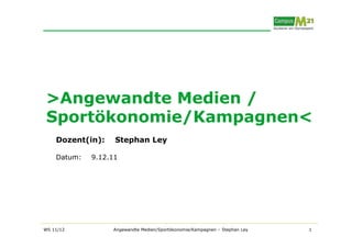 >Angewandte Medien /
 Sportökonomie/Kampagnen<
    Dozent(in):    Stephan Ley

    Datum:   9.12.11




WS 11/12          Angewandte Medien/Sportökonomie/Kampagnen – Stephan Ley   1
 