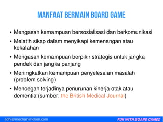Fun with Board Gamesadhi@mechanimotion.com
Manfaat bermain board game
● Mengasahkemampuanbersosialisasidanberkomunikasi
● Melatihsikapdalammenyikapikemenanganatau
kekalahan
● Mengasahkemampuanberpikirstrategisuntukjangka
pendekdanjangkapanjang
● Meningkatkankemampuanpenyelesaianmasalah
(problemsolving)
● Mencegahterjadinyapenurunankinerjaotakatau
dementia(sumber:theBritishMedicalJournal)
 