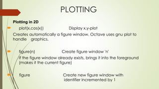 PLOTTING
Plotting in 2D
 plot(x,cos(x)) Display x,y-plot
Creates automatically a figure window. Octave uses gnu plot to
handle graphics.
 figure(n) Create figure window 'n'
If the figure window already exists, brings it into the foreground
(makes it the current figure)
 figure Create new figure window with
identifier incremented by 1
 