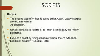 SCRIPTS
Scripts
▪ The second type of m-files is called script. Again, Octave scripts
are text files with an
.m extension.
▪ Scripts contain executable code. They are basically the "main"
programs.
▪ Execute a script by typing its name without the .m extension!
Example: octave:1> LocalizeRobot
 