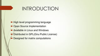 INTRODUCTION
 High level programming language
 Open Source Implementation
 Available in Linux and Windows
 Distributed in GPL(Gnu Public License)
 Designed for matrix computations
 
