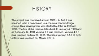 HISTORY
The project was conceived around 1988 . At first it was
intended to be a companion to a chemical reactor design
course. Real development was started by John W. Eaton in
1992. The first alpha release dates back to January 4, 1993 and
on February 17, 1994 version 1.0 was released. Version 4.0.0
was released on May 29, 2015. The latest version 5.1.0 of GNU
octave was released on March 1,2019.
 