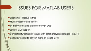 ISSUES FOR MATLAB USERS
Licensing – Octave is free
Multi-processor and cluster
64-bit systems and large memory (> 2GB)
Lack of GUI support
Compatibility/portability issues with other analysis packages (e.g., R)
Speed (we need to convert more .m files to C++)
 