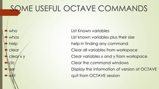 SOME USEFUL OCTAVE COMMANDS
 who List Known variables
 whos List known variables plus their size
 help help in finding any command
 clear Clear all variables from workspace
 clear x y Clear variables x and y from workspace
 clc Clear the command windows
 ver Display the information of version of OCTAVE
 exit quit from OCTAVE session
 