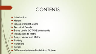 CONTENTS
 Introduction
 History
 Issues of matlab users
 Technical Details
 Some useful OCTAVE commands
 Introduction to Matrix
 Array , Vector and Matrix
 Plotting
 Functions
 Scripts
 Difference between Matlab And Octave
 