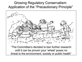 Growing Regulatory Conservatism:
Application of the “Precautionary Principle”
“The Committee’s decided to ban further research
until it can be proven your ‘wheel’ poses no
threat to the environment, society or public health”
 