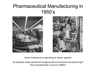 Pharmaceutical Manufacturing in
1950’s
Same hardware but operating at slower speeds!
An operator today would still recognise pharmaceutical manufacturing if
they travelled back in time to 1890’s!
 