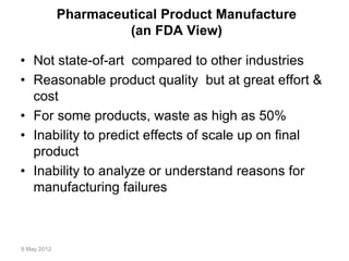 9 May 2012
Pharmaceutical Product Manufacture
(an FDA View)
• Not state-of-art compared to other industries
• Reasonable product quality but at great effort &
cost
• For some products, waste as high as 50%
• Inability to predict effects of scale up on final
product
• Inability to analyze or understand reasons for
manufacturing failures
 