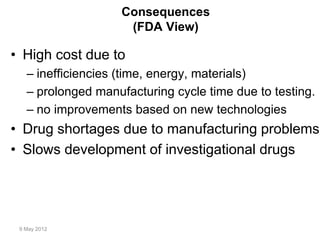 9 May 2012
Consequences
(FDA View)
• High cost due to
– inefficiencies (time, energy, materials)
– prolonged manufacturing cycle time due to testing.
– no improvements based on new technologies
• Drug shortages due to manufacturing problems
• Slows development of investigational drugs
 