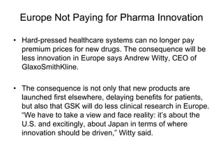Europe Not Paying for Pharma Innovation
• Hard-pressed healthcare systems can no longer pay
premium prices for new drugs. The consequence will be
less innovation in Europe says Andrew Witty, CEO of
GlaxoSmithKline.
• The consequence is not only that new products are
launched first elsewhere, delaying benefits for patients,
but also that GSK will do less clinical research in Europe.
“We have to take a view and face reality: it’s about the
U.S. and excitingly, about Japan in terms of where
innovation should be driven,” Witty said.
 